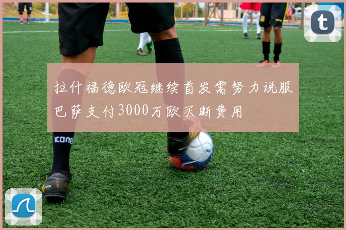 拉什福德欧冠继续首发需努力说服巴萨支付3000万欧买断费用