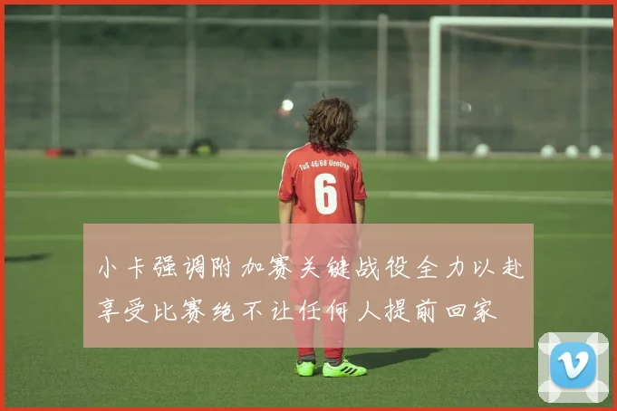 小卡强调附加赛关键战役全力以赴享受比赛绝不让任何人提前回家