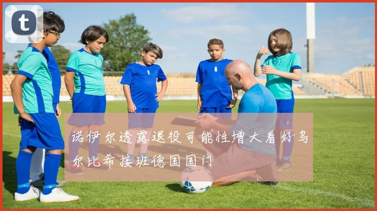 诺伊尔透露退役可能性增大看好乌尔比希接班德国国门