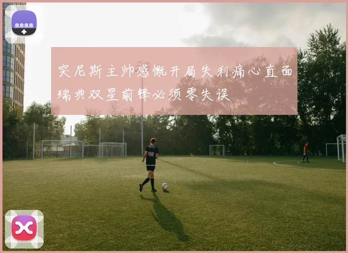 突尼斯主帅感慨开局失利痛心直面瑞典双星前锋必须零失误