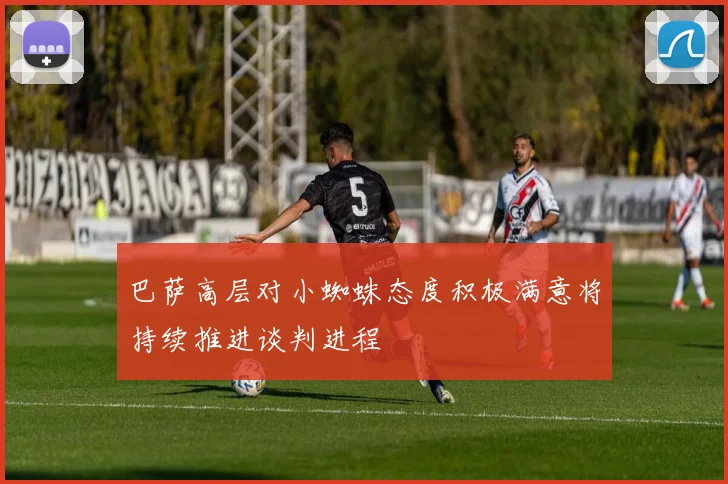巴萨高层对小蜘蛛态度积极满意将持续推进谈判进程
