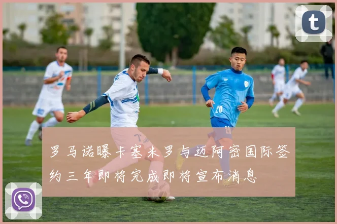 罗马诺曝卡塞米罗与迈阿密国际签约三年即将完成即将宣布消息