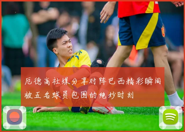 厄德高社媒分享对阵巴西精彩瞬间被五名球员包围的绝妙时刻