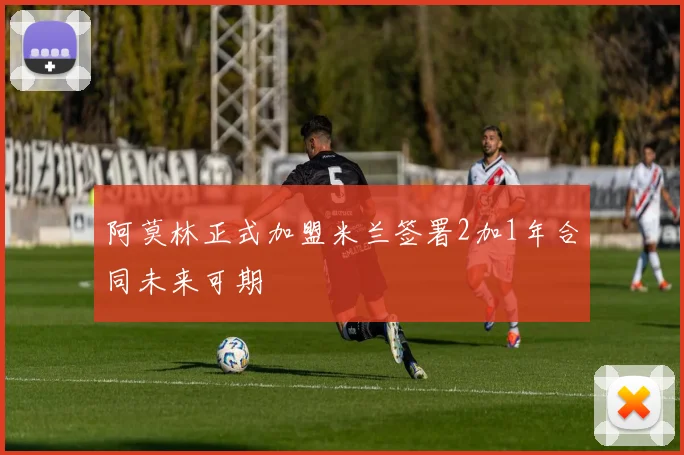 阿莫林正式加盟米兰签署2加1年合同未来可期