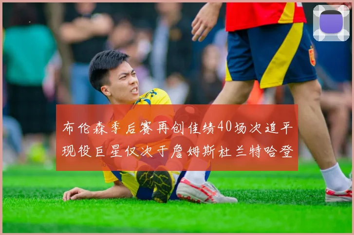 布伦森季后赛再创佳绩40场次追平现役巨星仅次于詹姆斯杜兰特哈登