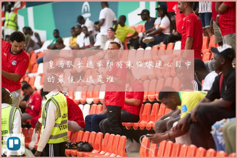 皇马队长选举即将来临球迷心目中的最佳人选是谁