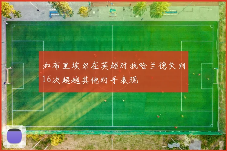 加布里埃尔在英超对抗哈兰德失利16次超越其他对手表现