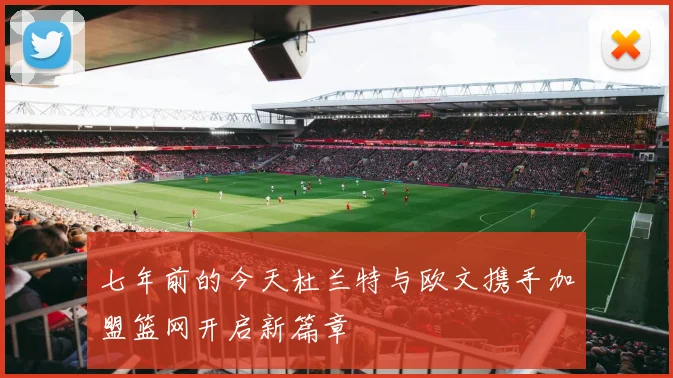 七年前的今天杜兰特与欧文携手加盟篮网开启新篇章