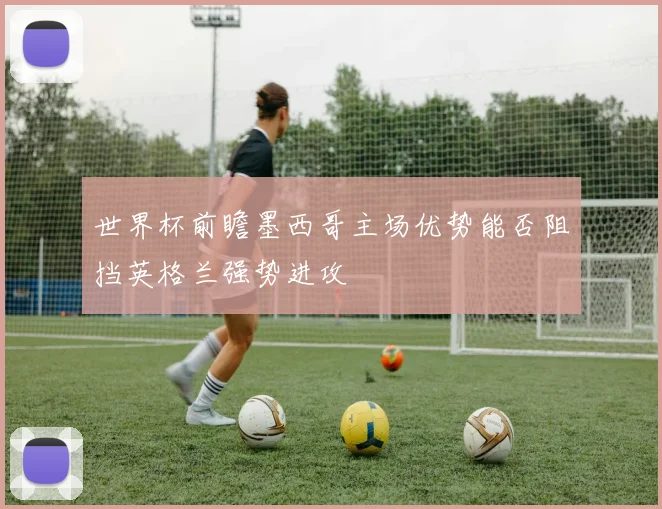 世界杯前瞻墨西哥主场优势能否阻挡英格兰强势进攻