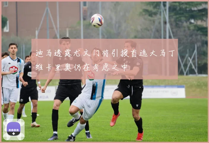 迪马透露尤文门将引援首选大马丁维卡里奥仍在考虑之中