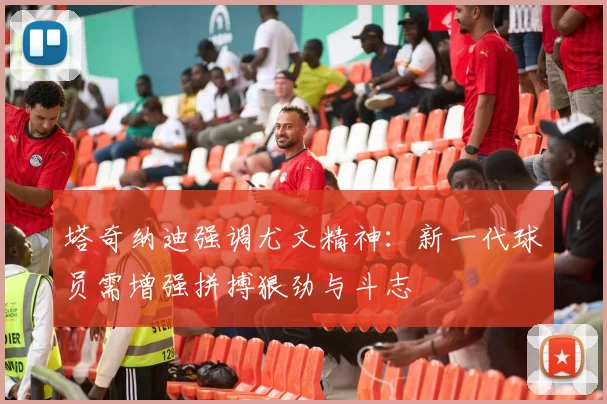塔奇纳迪强调尤文精神：新一代球员需增强拼搏狠劲与斗志