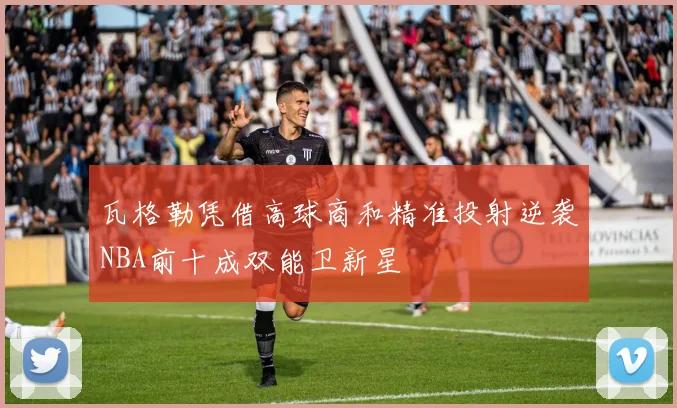 瓦格勒凭借高球商和精准投射逆袭NBA前十成双能卫新星