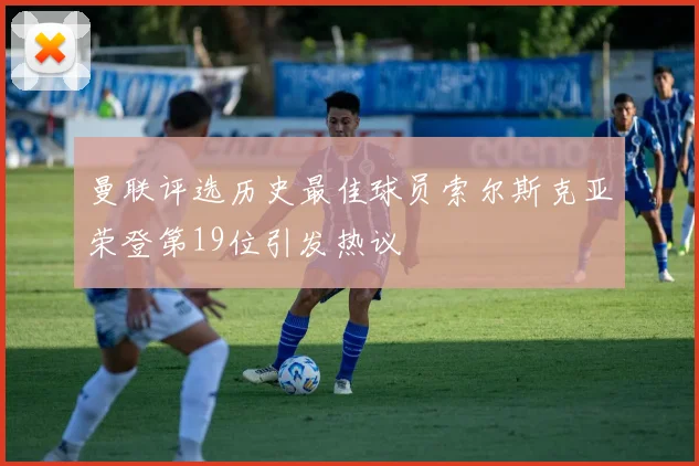 曼联评选历史最佳球员索尔斯克亚荣登第19位引发热议
