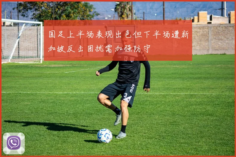 国足上半场表现出色但下半场遭新加坡反击困扰需加强防守