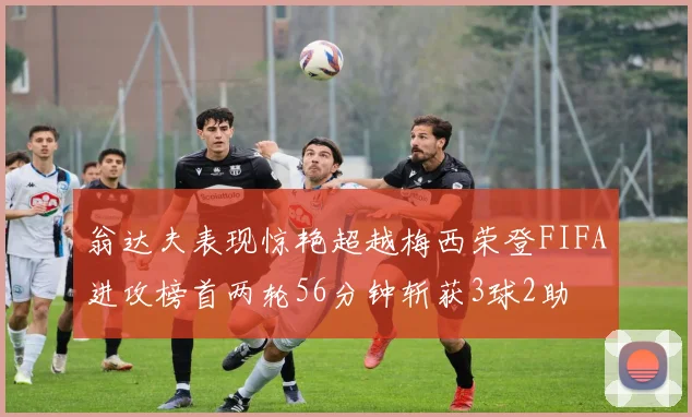 翁达夫表现惊艳超越梅西荣登FIFA进攻榜首两轮56分钟斩获3球2助