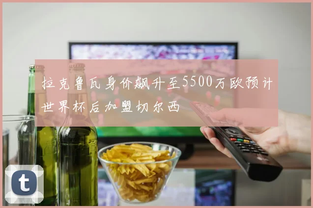 拉克鲁瓦身价飙升至5500万欧预计世界杯后加盟切尔西