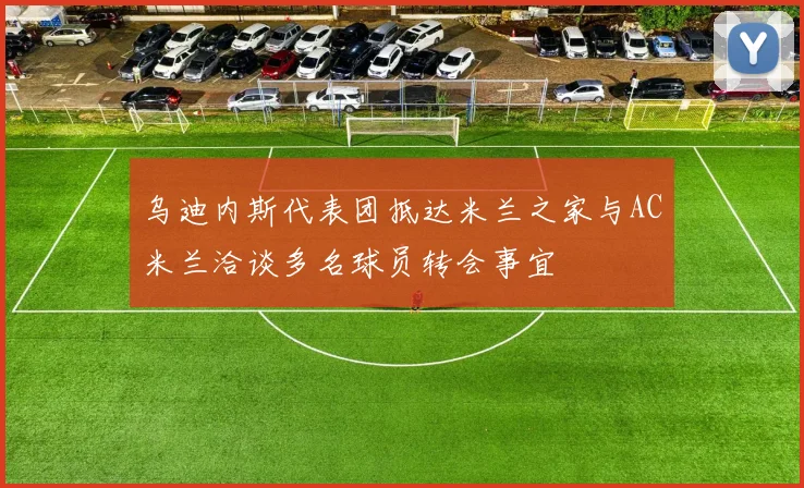 乌迪内斯代表团抵达米兰之家与AC米兰洽谈多名球员转会事宜