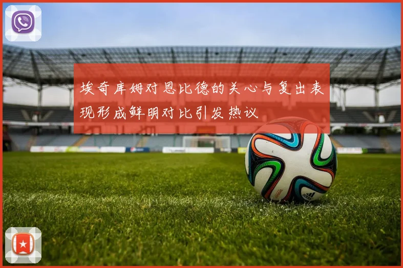 埃奇库姆对恩比德的关心与复出表现形成鲜明对比引发热议