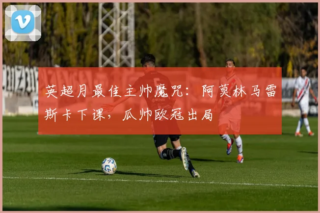 英超月最佳主帅魔咒：阿莫林马雷斯卡下课，瓜帅欧冠出局
