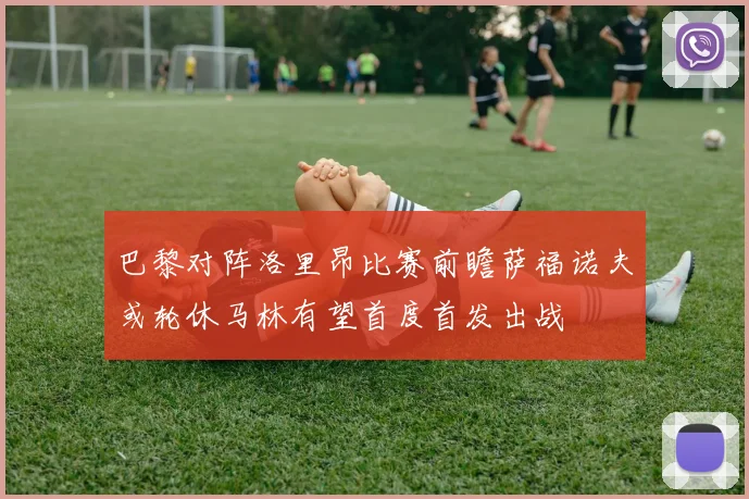 巴黎对阵洛里昂比赛前瞻萨福诺夫或轮休马林有望首度首发出战