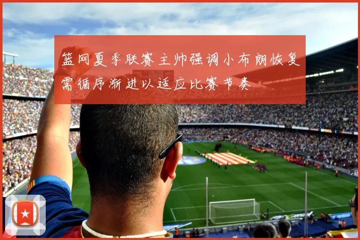 篮网夏季联赛主帅强调小布朗恢复需循序渐进以适应比赛节奏