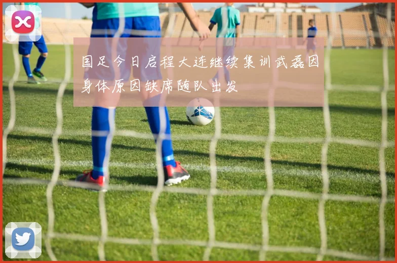 国足今日启程大连继续集训武磊因身体原因缺席随队出发