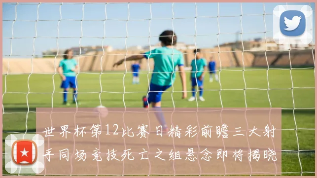 世界杯第12比赛日精彩前瞻三大射手同场竞技死亡之组悬念即将揭晓