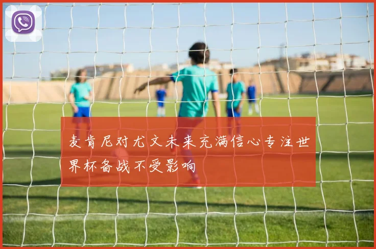 麦肯尼对尤文未来充满信心专注世界杯备战不受影响
